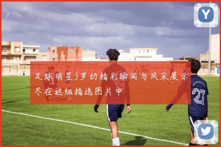 足球明星j罗的精彩瞬间与风采展示尽在这组精选图片中