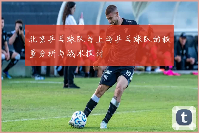 北京乒乓球队与上海乒乓球队的较量分析与战术探讨
