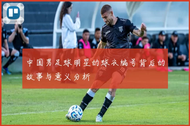 中国男足球明星的球衣编号背后的故事与意义分析