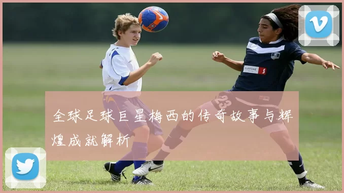 全球足球巨星梅西的传奇故事与辉煌成就解析
