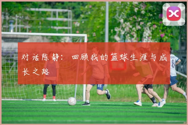 对话陈静：回顾我的篮球生涯与成长之路