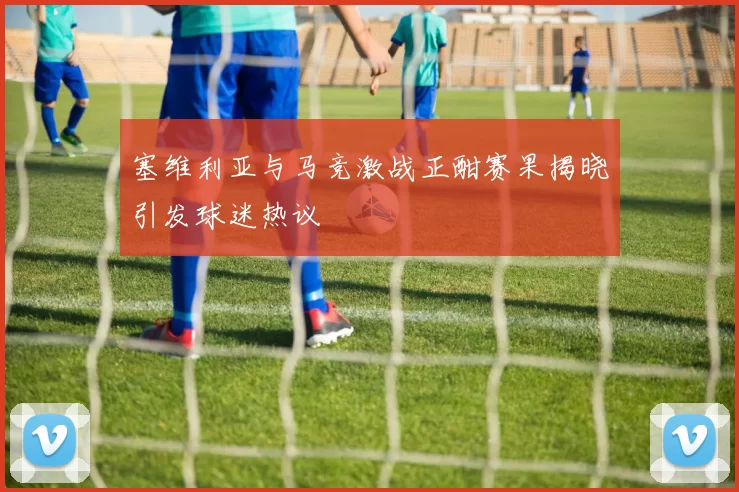 塞维利亚与马竞激战正酣赛果揭晓引发球迷热议