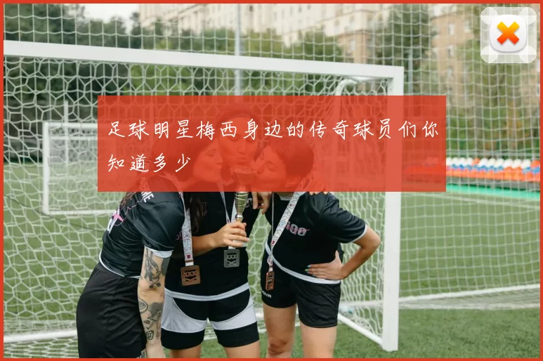 足球明星梅西身边的传奇球员们你知道多少