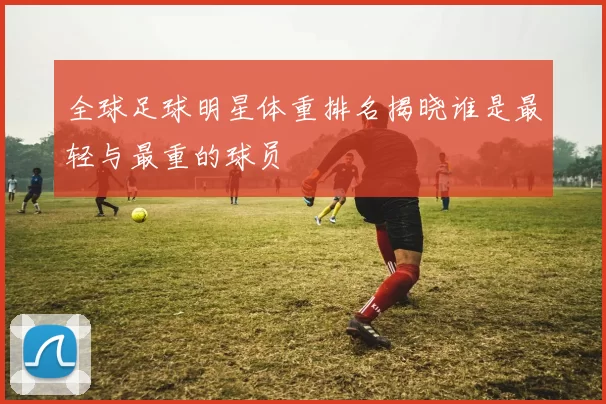 全球足球明星体重排名揭晓谁是最轻与最重的球员