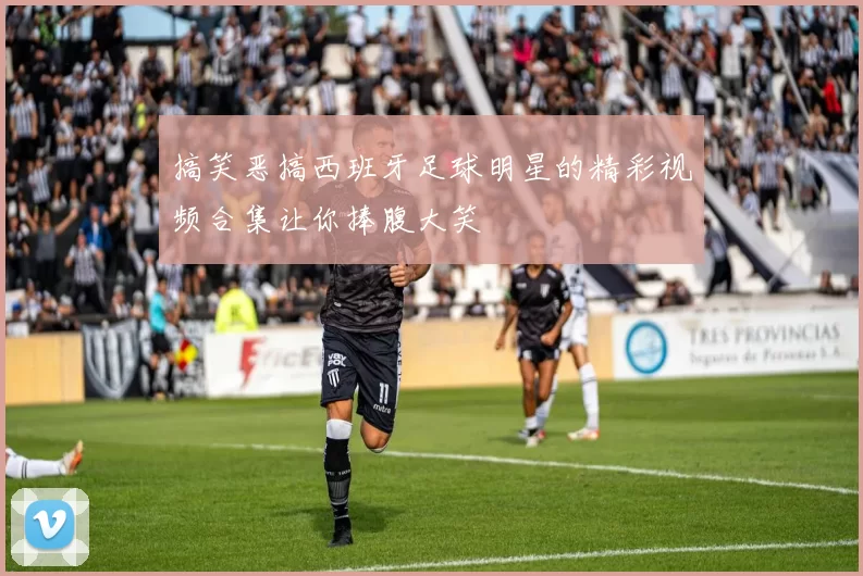 搞笑恶搞西班牙足球明星的精彩视频合集让你捧腹大笑