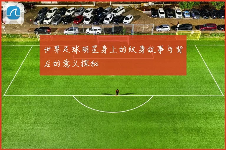世界足球明星身上的纹身故事与背后的意义探秘