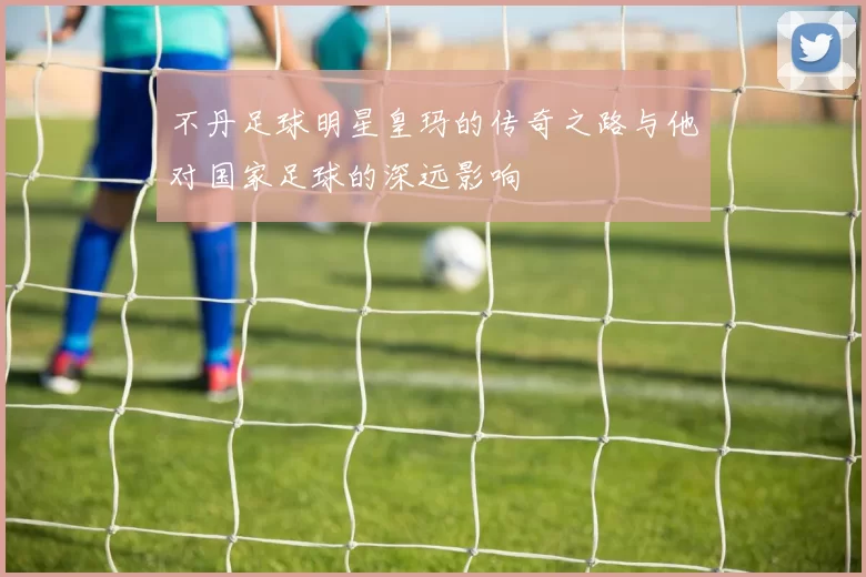 不丹足球明星皇玛的传奇之路与他对国家足球的深远影响