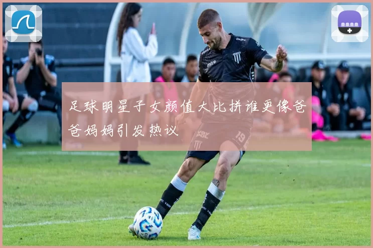 足球明星子女颜值大比拼谁更像爸爸妈妈引发热议