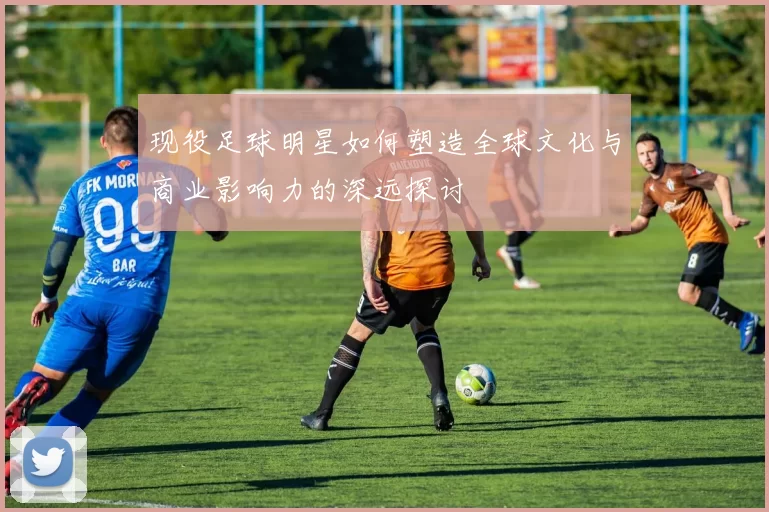 现役足球明星如何塑造全球文化与商业影响力的深远探讨