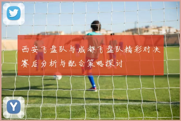 西安飞盘队与成都飞盘队精彩对决赛后分析与配合策略探讨
