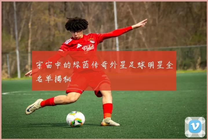 宇宙中的绿茵传奇外星足球明星全名单揭秘