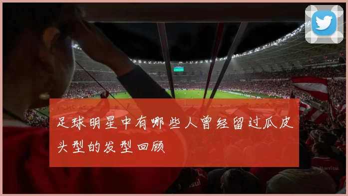 足球明星中有哪些人曾经留过瓜皮头型的发型回顾