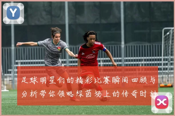 足球明星们的精彩比赛瞬间回顾与分析带你领略绿茵场上的传奇时刻