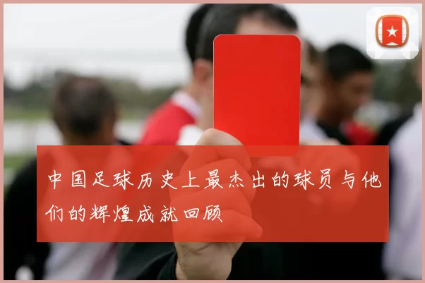 中国足球历史上最杰出的球员与他们的辉煌成就回顾