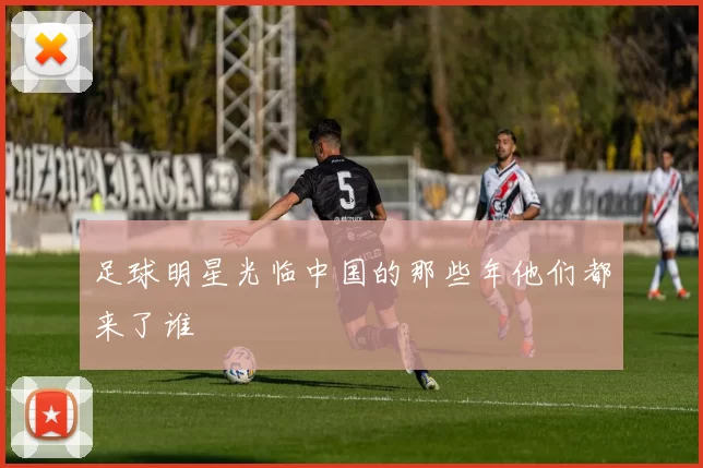 足球明星光临中国的那些年他们都来了谁