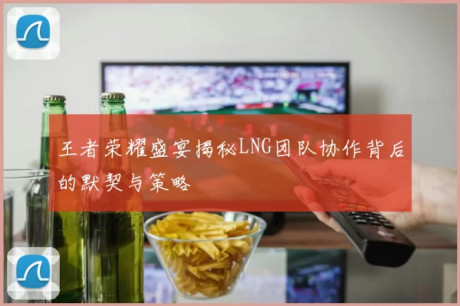 王者荣耀盛宴揭秘LNG团队协作背后的默契与策略