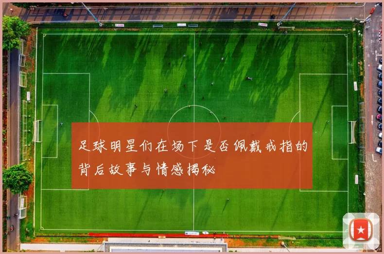 足球明星们在场下是否佩戴戒指的背后故事与情感揭秘