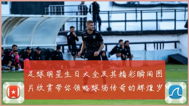 足球明星生日大全及其精彩瞬间图片欣赏带你领略球场传奇的辉煌岁月