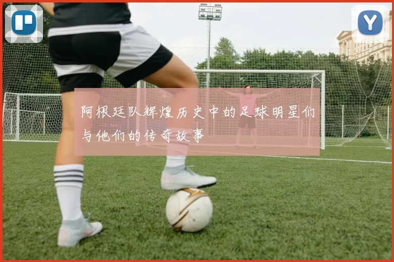 阿根廷队辉煌历史中的足球明星们与他们的传奇故事