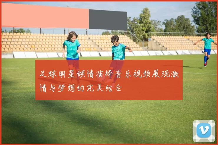 足球明星倾情演绎音乐视频展现激情与梦想的完美结合