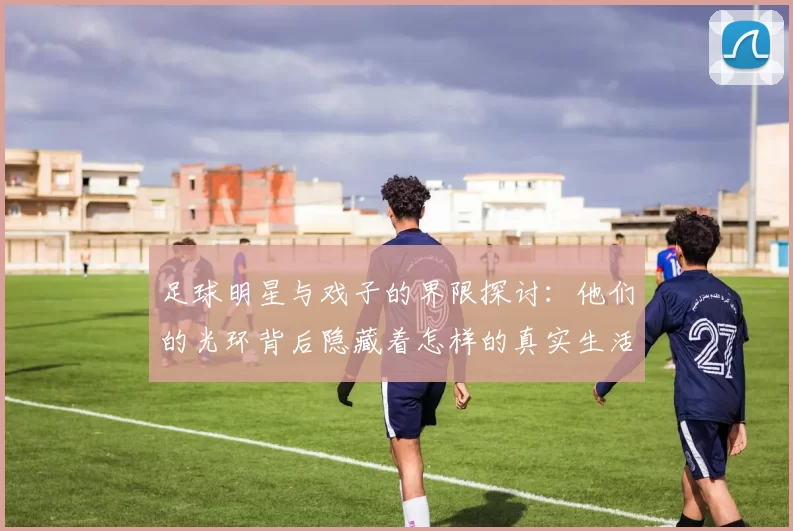 足球明星与戏子的界限探讨：他们的光环背后隐藏着怎样的真实生活