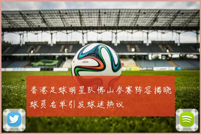 香港足球明星队佛山参赛阵容揭晓球员名单引发球迷热议
