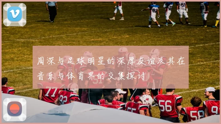 周深与足球明星的深厚友谊及其在音乐与体育界的交集探讨