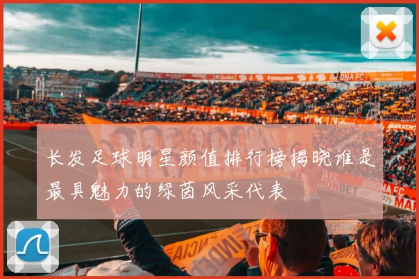 长发足球明星颜值排行榜揭晓谁是最具魅力的绿茵风采代表