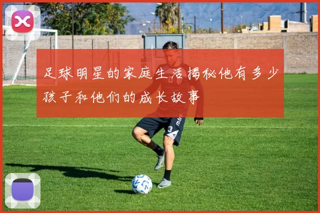 足球明星的家庭生活揭秘他有多少孩子和他们的成长故事