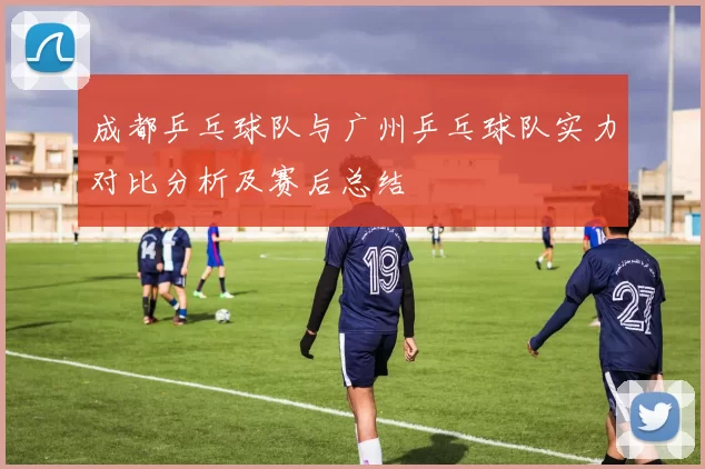 成都乒乓球队与广州乒乓球队实力对比分析及赛后总结