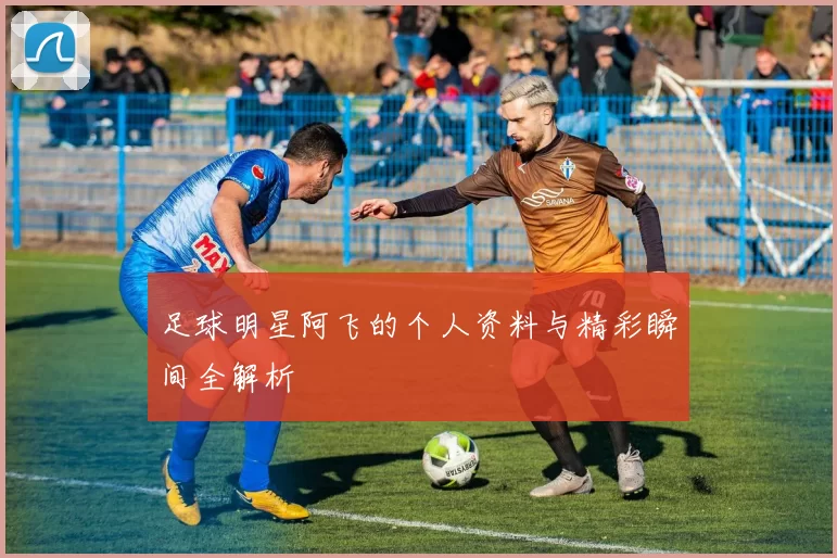 足球明星阿飞的个人资料与精彩瞬间全解析