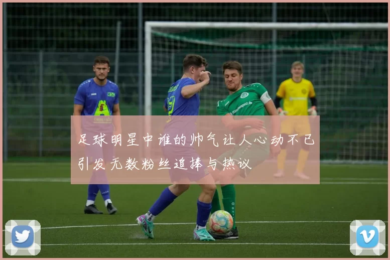 足球明星中谁的帅气让人心动不已引发无数粉丝追捧与热议