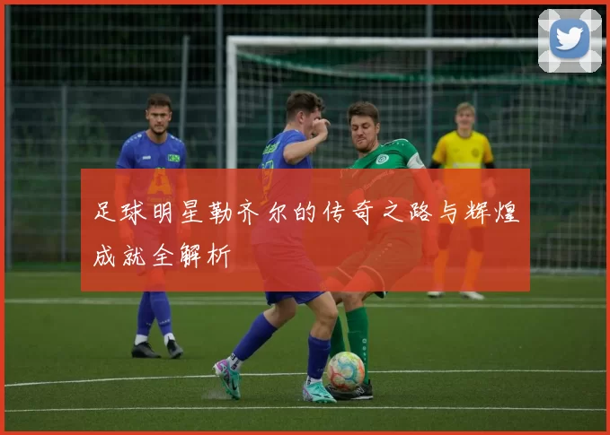 足球明星勒齐尔的传奇之路与辉煌成就全解析