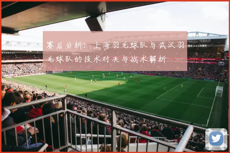 赛后分析：上海羽毛球队与武汉羽毛球队的技术对决与战术解析