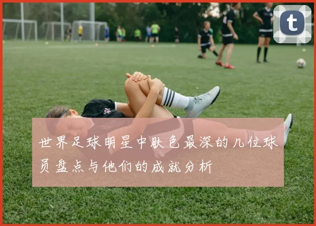 世界足球明星中肤色最深的几位球员盘点与他们的成就分析