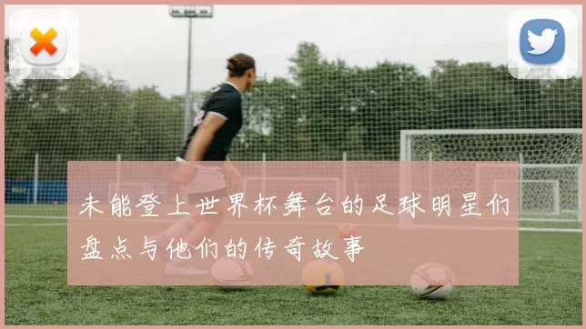 未能登上世界杯舞台的足球明星们盘点与他们的传奇故事