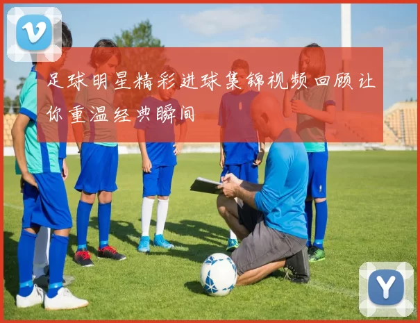 足球明星精彩进球集锦视频回顾让你重温经典瞬间