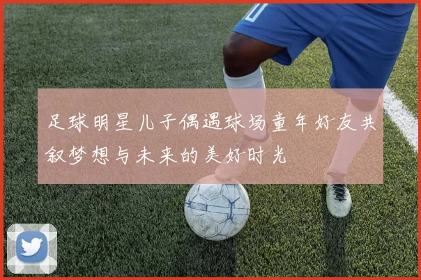 足球明星儿子偶遇球场童年好友共叙梦想与未来的美好时光