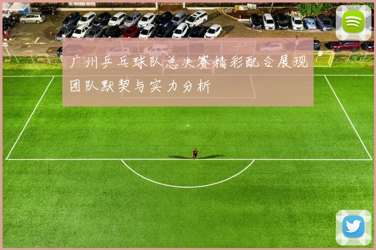 广州乒乓球队总决赛精彩配合展现团队默契与实力分析
