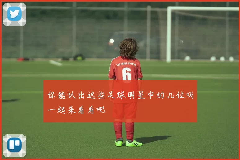 你能认出这些足球明星中的几位吗一起来看看吧